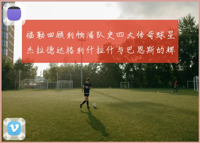 福勒回顾利物浦队史四大传奇球星杰拉德达格利什拉什与巴恩斯的辉煌成就