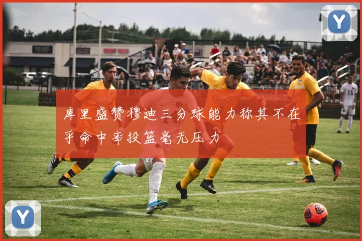 库里盛赞穆迪三分球能力称其不在乎命中率投篮毫无压力