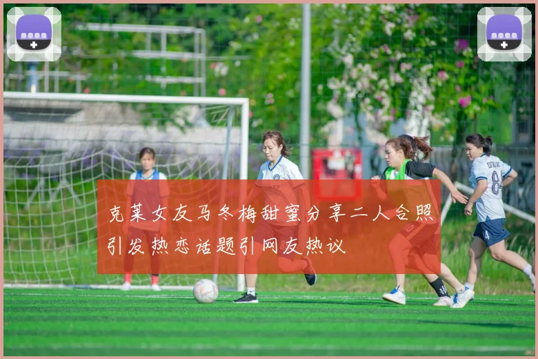 克莱女友马冬梅甜蜜分享二人合照引发热恋话题引网友热议