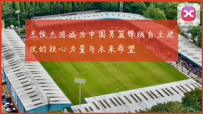 王俊杰将成为中国男篮锋线自主进攻的核心力量与未来希望