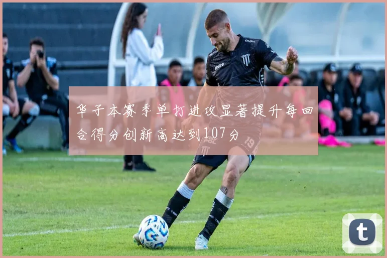 华子本赛季单打进攻显著提升每回合得分创新高达到107分