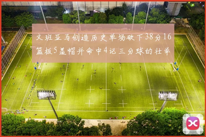 文班亚马创造历史单场砍下38分16篮板5盖帽并命中4记三分球的壮举