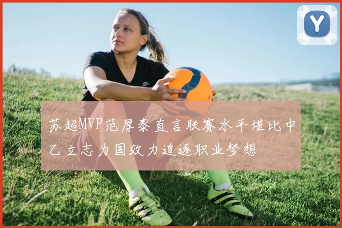 苏超MVP范厚泰直言联赛水平堪比中乙立志为国效力追逐职业梦想