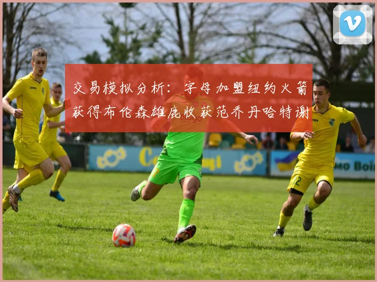 交易模拟分析：字母加盟纽约火箭获得布伦森雄鹿收获范乔丹哈特谢泼德等球员