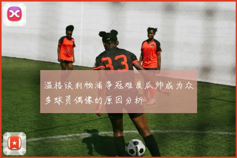 温格谈利物浦争冠难度瓜帅成为众多球员偶像的原因分析