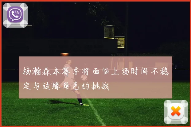 杨瀚森本赛季将面临上场时间不稳定与边缘角色的挑战