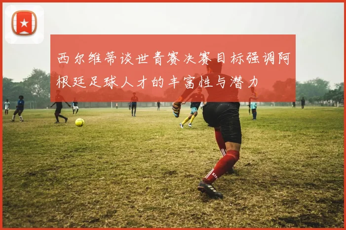 西尔维蒂谈世青赛决赛目标强调阿根廷足球人才的丰富性与潜力