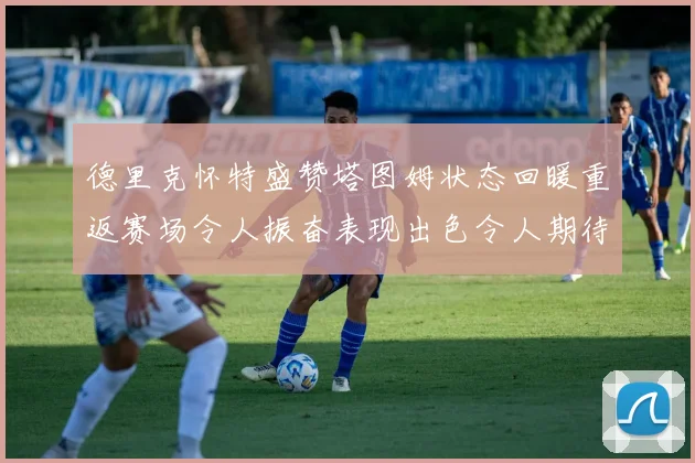 德里克怀特盛赞塔图姆状态回暖重返赛场令人振奋表现出色令人期待