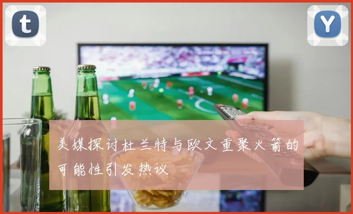 美媒探讨杜兰特与欧文重聚火箭的可能性引发热议