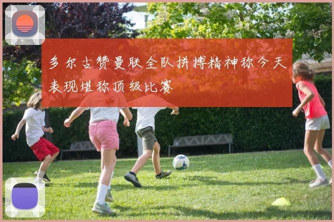 多尔古赞曼联全队拼搏精神称今天表现堪称顶级比赛