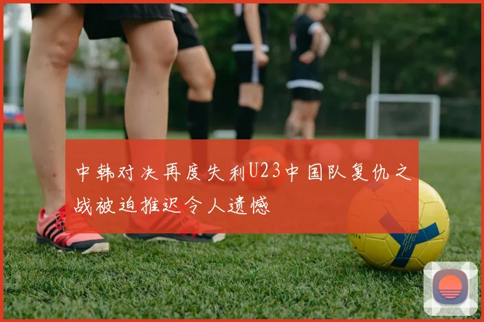 中韩对决再度失利U23中国队复仇之战被迫推迟令人遗憾
