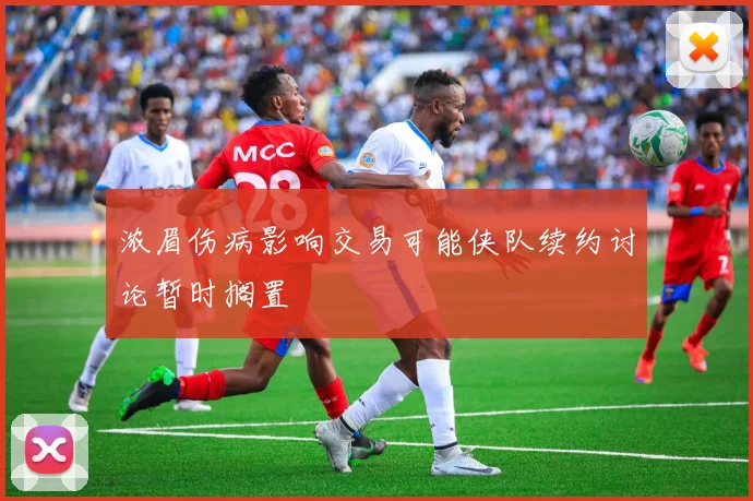 浓眉伤病影响交易可能侠队续约讨论暂时搁置