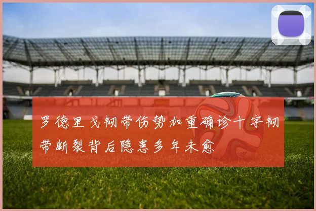 罗德里戈韧带伤势加重确诊十字韧带断裂背后隐患多年未愈