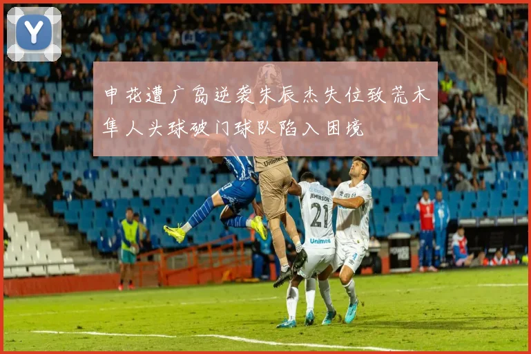 申花遭广岛逆袭朱辰杰失位致荒木隼人头球破门球队陷入困境