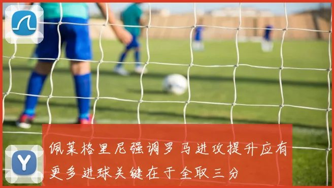 佩莱格里尼强调罗马进攻提升应有更多进球关键在于全取三分