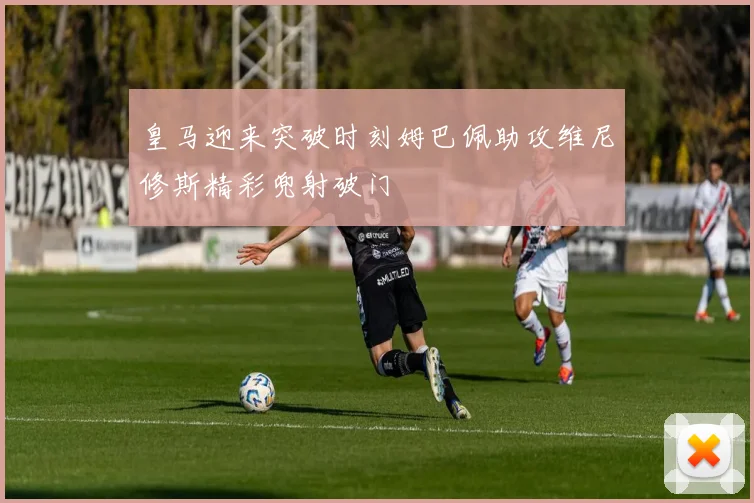 皇马迎来突破时刻姆巴佩助攻维尼修斯精彩兜射破门
