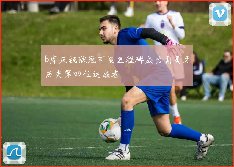 B席庆祝欧冠百场里程碑成为葡萄牙历史第四位达成者