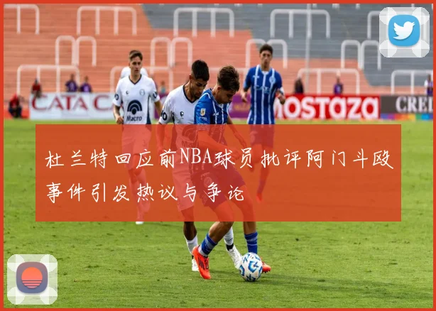杜兰特回应前NBA球员批评阿门斗殴事件引发热议与争论