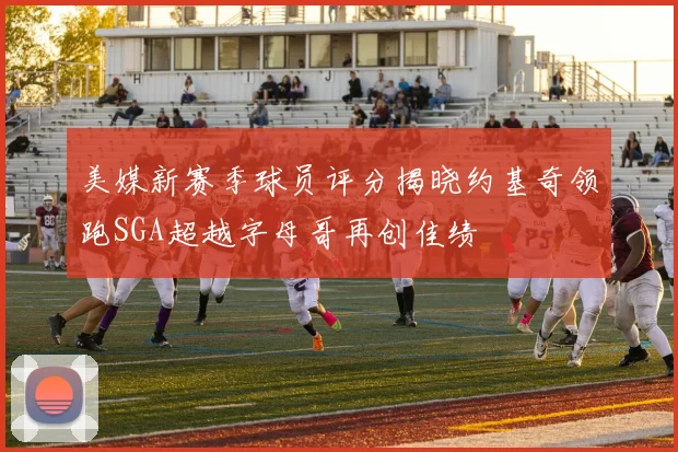美媒新赛季球员评分揭晓约基奇领跑SGA超越字母哥再创佳绩