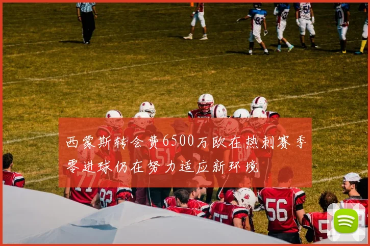 西蒙斯转会费6500万欧在热刺赛季零进球仍在努力适应新环境