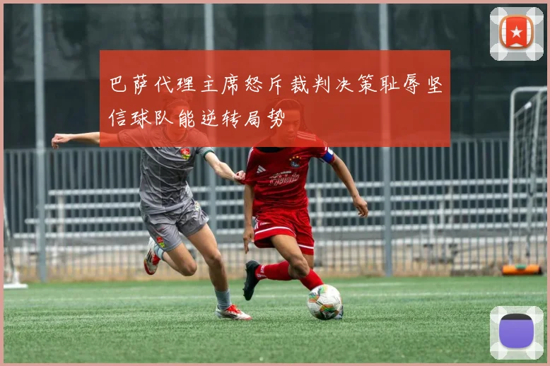 巴萨代理主席怒斥裁判决策耻辱坚信球队能逆转局势
