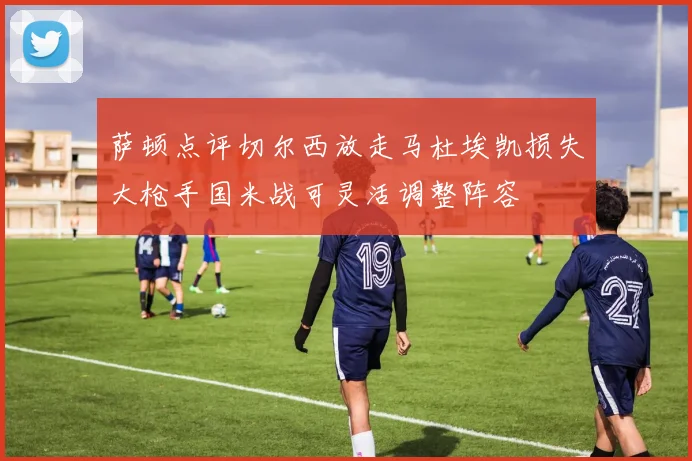 萨顿点评切尔西放走马杜埃凯损失大枪手国米战可灵活调整阵容