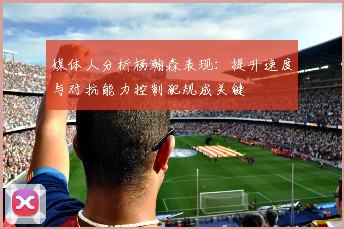 媒体人分析杨瀚森表现：提升速度与对抗能力控制犯规成关键