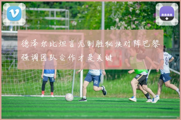 德泽尔比坦言无制胜秘诀对阵巴黎强调团队合作才是关键