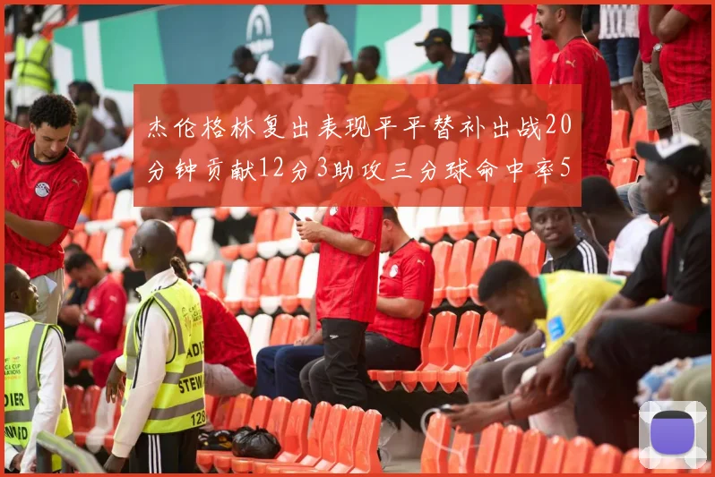 杰伦格林复出表现平平替补出战20分钟贡献12分3助攻三分球命中率50