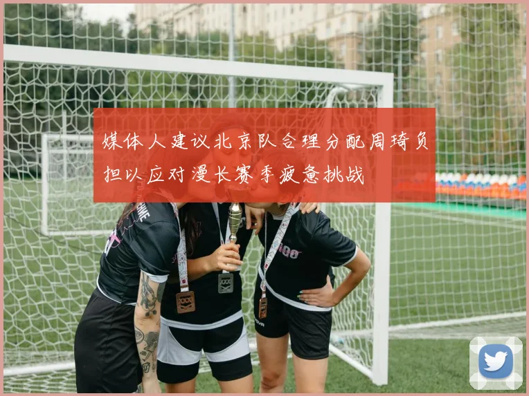 媒体人建议北京队合理分配周琦负担以应对漫长赛季疲惫挑战