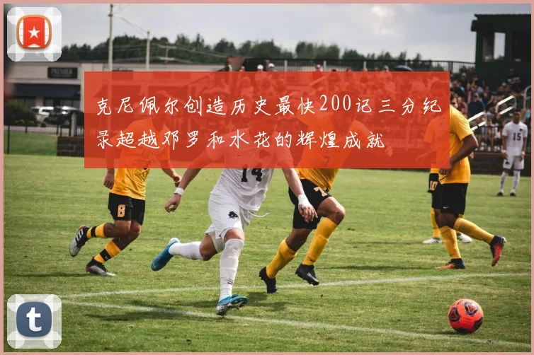 克尼佩尔创造历史最快200记三分纪录超越邓罗和水花的辉煌成就