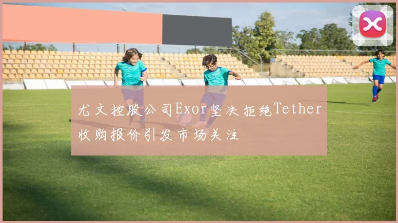 尤文控股公司Exor坚决拒绝Tether收购报价引发市场关注