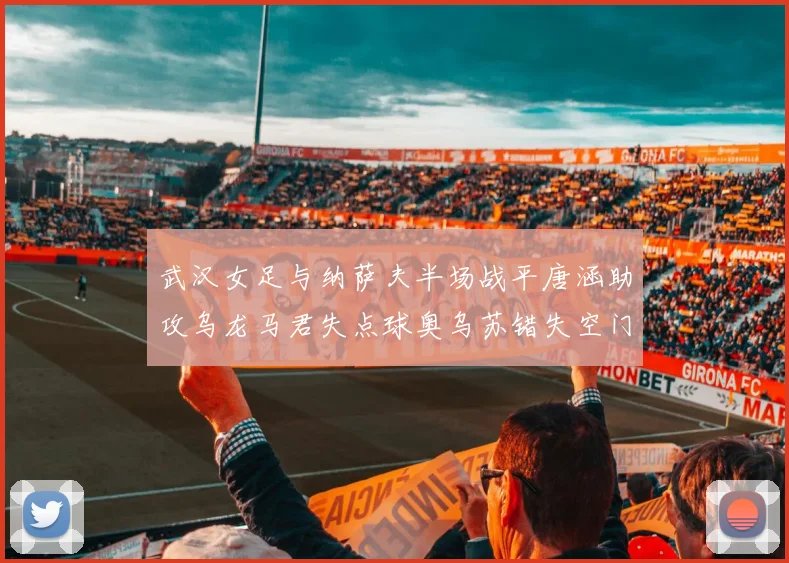 武汉女足与纳萨夫半场战平唐涵助攻乌龙马君失点球奥乌苏错失空门良机