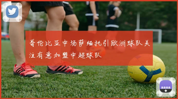 哥伦比亚中场萨缅托引欧洲球队关注有意加盟中超球队