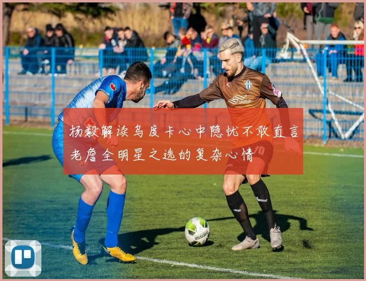 杨毅解读乌度卡心中隐忧不敢直言老詹全明星之选的复杂心情