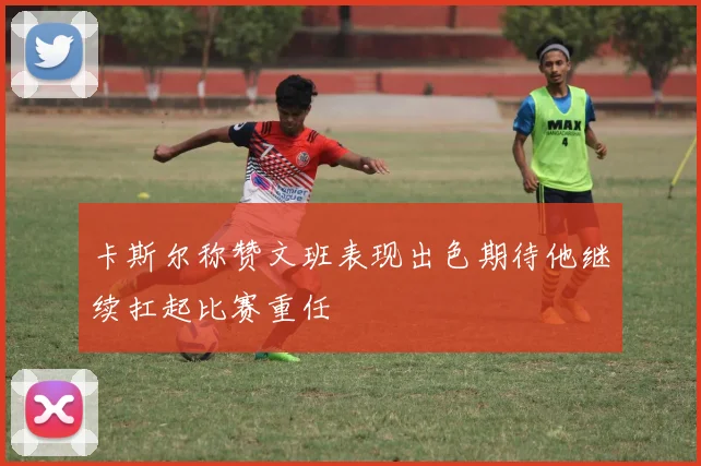 卡斯尔称赞文班表现出色期待他继续扛起比赛重任