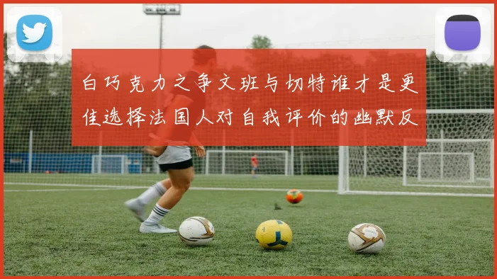 白巧克力之争文班与切特谁才是更佳选择法国人对自我评价的幽默反思