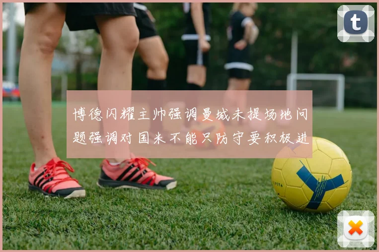 博德闪耀主帅强调曼城未提场地问题强调对国米不能只防守要积极进攻