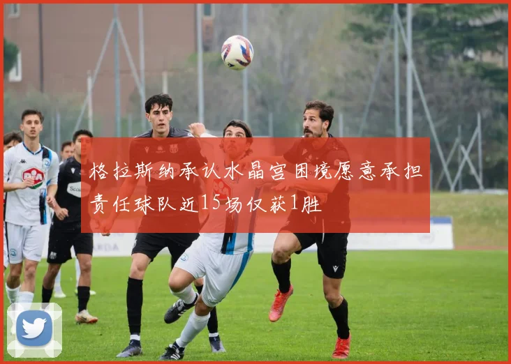 格拉斯纳承认水晶宫困境愿意承担责任球队近15场仅获1胜