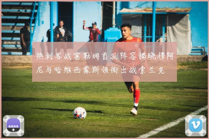 热刺客战富勒姆首发阵容揭晓穆阿尼与哈维西蒙斯领衔出战索兰克