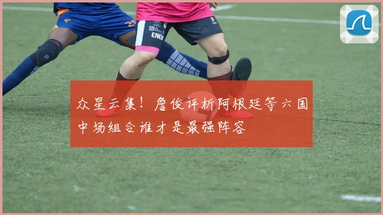 众星云集！詹俊评析阿根廷等六国中场组合谁才是最强阵容