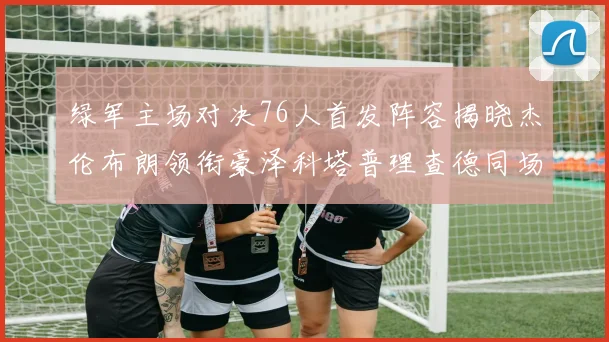 绿军主场对决76人首发阵容揭晓杰伦布朗领衔豪泽科塔普理查德同场竞技