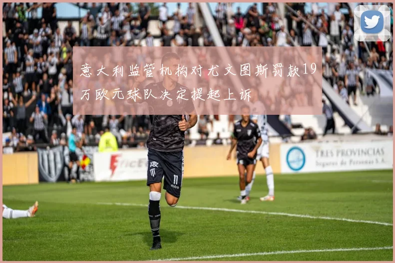 意大利监管机构对尤文图斯罚款19万欧元球队决定提起上诉