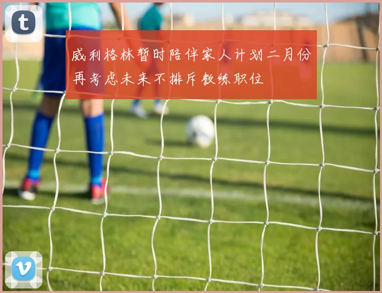 威利格林暂时陪伴家人计划二月份再考虑未来不排斥教练职位